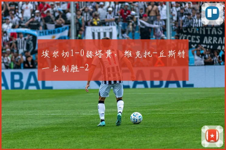 埃尔切1-0赫塔费，维克托-丘斯特一击制胜
