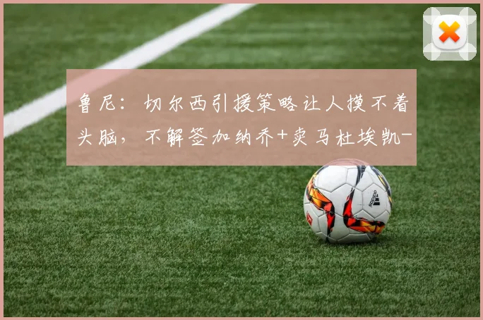 鲁尼：切尔西引援策略让人摸不着头脑，不解签加纳乔+卖马杜埃凯